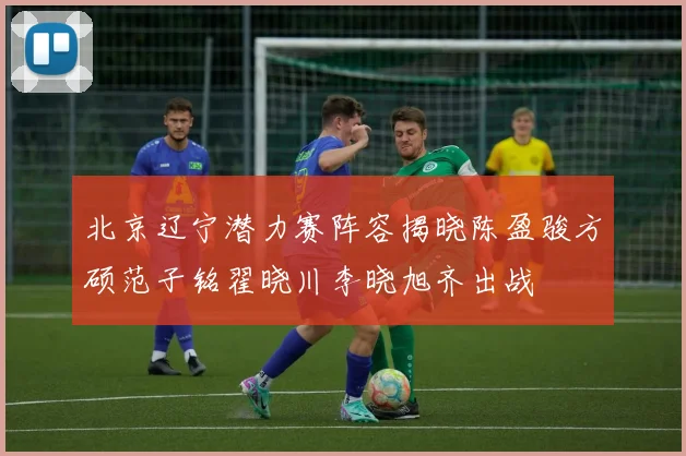 北京辽宁潜力赛阵容揭晓陈盈骏方硕范子铭翟晓川李晓旭齐出战
