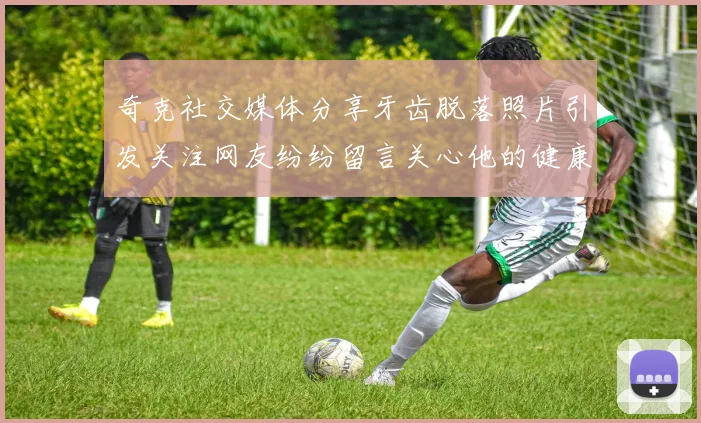 奇克社交媒体分享牙齿脱落照片引发关注网友纷纷留言关心他的健康状况