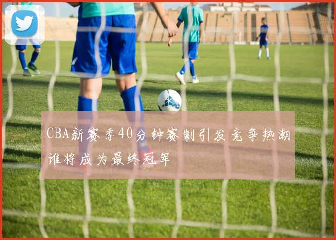 CBA新赛季40分钟赛制引发竞争热潮谁将成为最终冠军