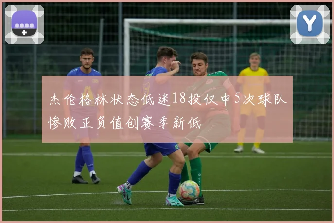 杰伦格林状态低迷18投仅中5次球队惨败正负值创赛季新低