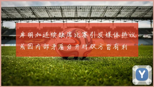 库明加连续缺席比赛引发媒体热议或因内部矛盾分开对双方皆有利