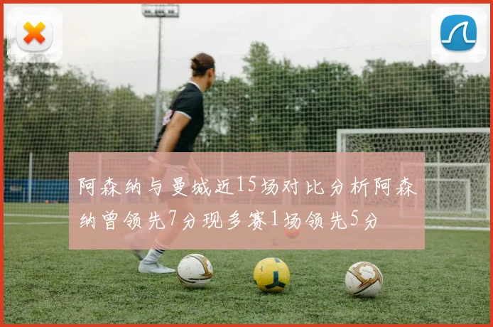 阿森纳与曼城近15场对比分析阿森纳曾领先7分现多赛1场领先5分