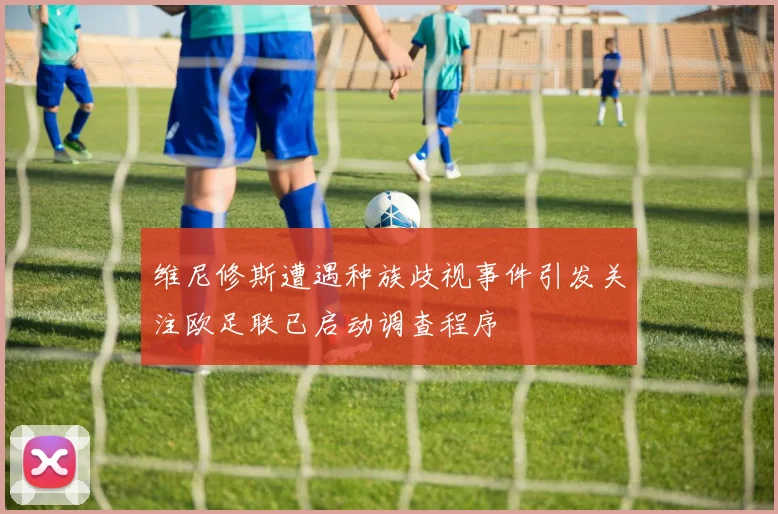 维尼修斯遭遇种族歧视事件引发关注欧足联已启动调查程序