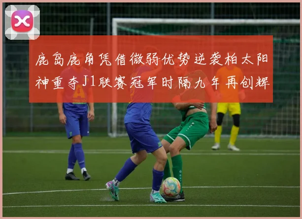 鹿岛鹿角凭借微弱优势逆袭柏太阳神重夺J1联赛冠军时隔九年再创辉煌