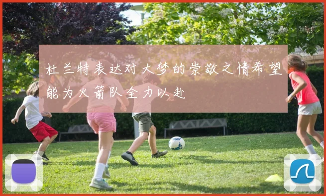 杜兰特表达对大梦的崇敬之情希望能为火箭队全力以赴