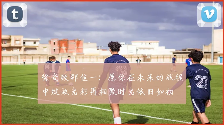 徐尚致邵佳一:愿你在未来的旅程中绽放光彩再相聚时光依旧如初