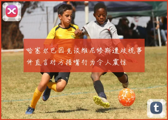哈塞尔巴因克谈维尼修斯遭歧视事件直言对方捂嘴行为令人震惊