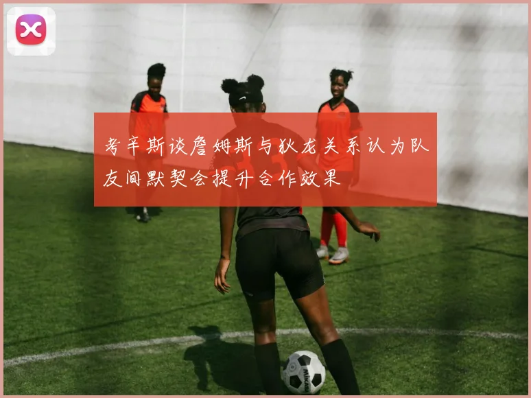 考辛斯谈詹姆斯与狄龙关系认为队友间默契会提升合作效果