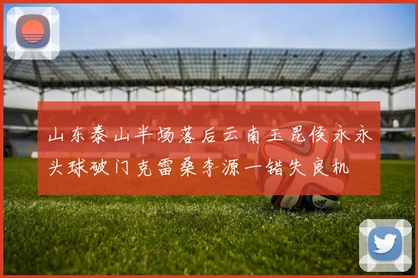 山东泰山半场落后云南玉昆侯永永头球破门克雷桑李源一错失良机