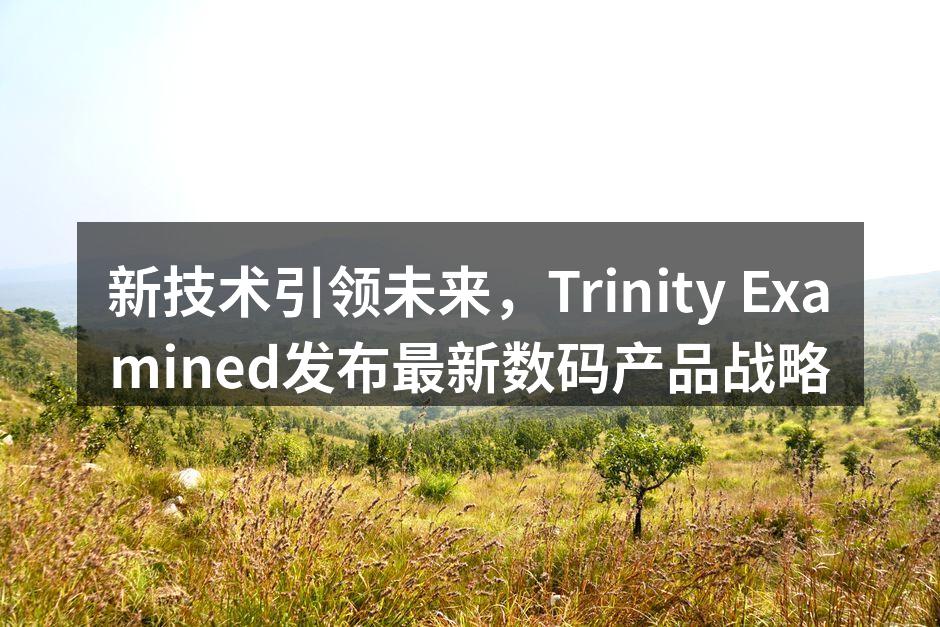 新技术引领未来，Trinity Examined发布最新数码产品战略